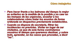 Cómo trabajarlos Para hacer frente a los ladrones del tiempo lo mejor es evitarlos en la medida de lo posible y no caer en las trampas de las urgencias, enseñar a los colaboradores cómo tratar los asuntos de forma ordenada en despachos previamente establecidos.  Cuando se dispone de secretaria, filtrar las incidencias no previstas. Visitar en lugar de ser visitados, ya que de esta forma controlamos nosotros el tiempo que queremos destinar, y sobre todo, aprender, en los casos que procedan, a decir “no”. 