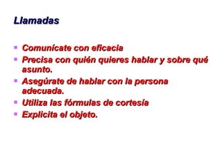 Llamadas Comunícate con eficacia Precisa con quién quieres hablar y sobre qué asunto. Asegúrate de hablar con la persona adecuada. Utiliza las fórmulas de cortesía Explicita el objeto. 