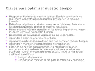 Claves para optimizar nuestro tiempo Programar diariamente nuestro tiempo. Escribir de víspera los resultados concretos que deseamos alcanzar en la próxima jornada.  Establecer objetivos y priorizar nuestras actividades. Seleccionar los asuntos que nos aporten el máximo resultado.  Poner nuestra máxima atención en las tareas importantes. Hacer las tareas propias de nuestra función.  Diferenciar las actividades urgentes de las importantes.  Aprender a decir no a tareas no críticas.  Agrupar las actividades similares que nos permitan ahorrar tiempo.  Aprender a manejar eficazmente las interrupciones.  Eliminar los hábitos poco eficaces. No preparar reuniones, alargarlas innecesariamente, atender a los colaboradores en cualquier momento y con asunto de escasa importancia, recibir visitas no previstas,...  Delegar eficazmente Dedicar unos minutos al día para la reflexión y el análisis 