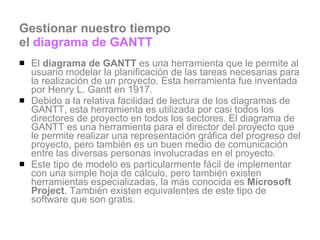 Gestionar nuestro tiempo  el  diagrama de GANTT El  diagrama de GANTT  es una herramienta que le permite al usuario modelar la planificación de las tareas necesarias para la realización de un proyecto. Esta herramienta fue inventada por Henry L. Gantt en 1917.  Debido a la relativa facilidad de lectura de los diagramas de GANTT, esta herramienta es utilizada por casi todos los directores de proyecto en todos los sectores. El diagrama de GANTT es una herramienta para el director del proyecto que le permite realizar una representación gráfica del progreso del proyecto, pero también es un buen medio de comunicación entre las diversas personas involucradas en el proyecto.  Este tipo de modelo es particularmente fácil de implementar con una simple hoja de cálculo, pero también existen herramientas especializadas, la más conocida es  Microsoft Project . También existen equivalentes de este tipo de software que son gratis.  