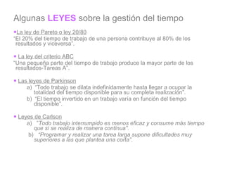 Algunas  LEYES  sobre la gestión del tiempo La ley de Pareto o ley 20/80 “ El 20% del tiempo de trabajo de una persona contribuye al 80% de los resultados y viceversa”.   La ley del criterio ABC “ Una pequeña parte del tiempo de trabajo produce la mayor parte de los resultados-Tareas A”.   Las leyes de Parkinson a)  “Todo trabajo se dilata indefinidamente hasta llegar a ocupar la totalidad del tiempo disponible para su completa realización”. b)  “El tiempo invertido en un trabajo varía en función del tiempo disponible”.   Leyes de Carlson a)   ” Todo trabajo interrumpido es menos eficaz y consume más tiempo que si se realiza de manera continua”.   b)    “Programar y realizar una tarea larga supone dificultades muy superiores a las que plantea una corta”.   