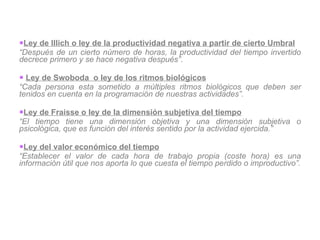 Ley de Illich o ley de la productividad negativa a partir de cierto Umbral “ Después de un cierto número de horas, la productividad del tiempo invertido decrece primero y se hace negativa después” .   Ley de Swoboda  o ley de los ritmos biológicos “ Cada persona esta sometido a múltiples ritmos biológicos que deben ser tenidos en cuenta en la programación de nuestras actividades”.   Ley de Fraisse o ley de la dimensión subjetiva del tiempo “ El tiempo tiene una dimensión objetiva y una dimensión subjetiva o psicológica, que es función del interés sentido por la actividad ejercida.” Ley del valor económico del tiempo “ Establecer el valor de cada hora de trabajo propia (coste hora) es una información útil que nos aporta lo que cuesta el tiempo perdido o improductivo”. 