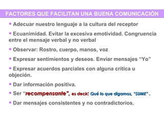FACTORES QUE FACILITAN UNA BUENA COMUNICACIÓN Adecuar nuestro lenguaje a la cultura del receptor Ecuanimidad. Evitar la excesiva emotividad. Congruencia entre el mensaje verbal y no verbal Observar: Rostro, cuerpo, manos, voz Expresar sentimientos y deseos. Enviar mensajes “Yo” Expresar acuerdos parciales con alguna crítica u objeción. Dar información positiva.  Ser “ recompensante”,  es decir :  Qué lo que digamos, “SUME”  .  Dar mensajes consistentes y no contradictorios. 