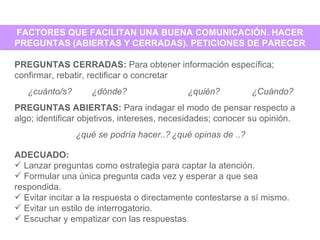 FACTORES QUE FACILITAN UNA BUENA COMUNICACIÓN. HACER PREGUNTAS (ABIERTAS Y CERRADAS). PETICIONES DE PARECER PREGUNTAS CERRADAS:  Para obtener información específica; confirmar, rebatir, rectificar o concretar ¿cuánto/s? ¿dónde? ¿quién? ¿Cuándo? PREGUNTAS ABIERTAS:  Para indagar el modo de pensar respecto a algo; identificar objetivos, intereses, necesidades; conocer su opinión. ¿qué se podría hacer..? ¿qué opinas de ..? ADECUADO: Lanzar preguntas como estrategia para captar la atención. Formular una única pregunta cada vez y esperar a que sea respondida. Evitar incitar a la respuesta o directamente contestarse a sí mismo. Evitar un estilo de interrogatorio. Escuchar y empatizar con las respuestas .  