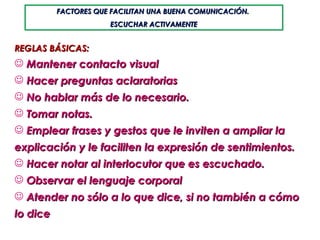 REGLAS BÁSICAS: Mantener contacto visual Hacer preguntas aclaratorias  No hablar más de lo necesario.  Tomar notas.  Emplear frases y gestos que le inviten a ampliar la explicación y le faciliten la expresión de sentimientos.  Hacer notar al interlocutor que es escuchado. Observar el lenguaje corporal Atender no sólo a lo que dice, si no también a cómo lo dice FACTORES QUE FACILITAN UNA BUENA COMUNICACIÓN.  ESCUCHAR ACTIVAMENTE 
