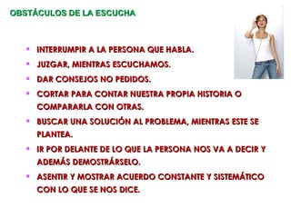 OBSTÁCULOS DE LA ESCUCHA  INTERRUMPIR A LA PERSONA QUE HABLA. JUZGAR, MIENTRAS ESCUCHAMOS. DAR CONSEJOS NO PEDIDOS. CORTAR PARA CONTAR NUESTRA PROPIA HISTORIA O COMPARARLA CON OTRAS. BUSCAR UNA SOLUCIÓN AL PROBLEMA, MIENTRAS ESTE SE PLANTEA. IR POR DELANTE DE LO QUE LA PERSONA NOS VA A DECIR Y ADEMÁS DEMOSTRÁRSELO. ASENTIR Y MOSTRAR ACUERDO CONSTANTE Y SISTEMÁTICO CON LO QUE SE NOS DICE.  