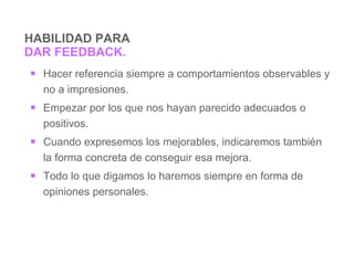 HABILIDAD PARA  DAR FEEDBACK. Hacer referencia siempre a comportamientos observables  y no a impresiones. Empezar   por  los que nos hayan parecido adecuados o positivos. Cuando expresemos los mejorables , indicaremos  también  la forma concreta de conseguir esa mejora . Todo lo que  digamos  lo haremos siempre en forma de opiniones personales.   