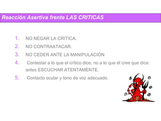 Reacción Asertiva frente LAS CRITICAS NO NEGAR LA CRITICA.  NO CONTRAATACAR. NO CEDER ANTE LA MANIPULACIÓN Contestar a lo que el crítico dice, no a lo que él cree que dice: antes ESCUCHAR ATENTAMENTE. Contacto ocular y tono de voz adecuado. 