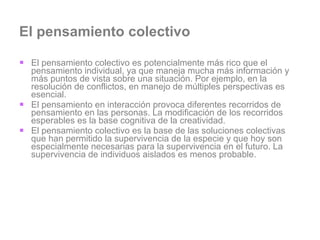 El pensamiento colectivo El pensamiento colectivo es potencialmente más rico que el pensamiento individual, ya que maneja mucha más información y más puntos de vista sobre una situación. Por ejemplo, en la resolución de conflictos, en manejo de múltiples perspectivas es esencial. El pensamiento en interacción provoca diferentes recorridos de pensamiento en las personas. La modificación de los recorridos esperables es la base cognitiva de la creatividad. El pensamiento colectivo es la base de las soluciones colectivas que han permitido la supervivencia de la especie y que hoy son especialmente necesarias para la supervivencia en el futuro. La supervivencia de individuos aislados es menos probable.  