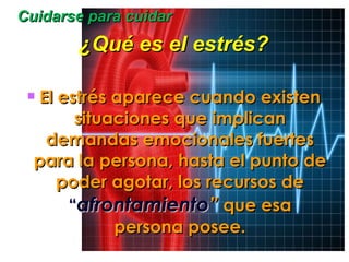 Cuidarse para cuidar ¿Qué es el estrés? El estrés aparece cuando existen situaciones que implican demandas emocionales fuertes para la persona, hasta el punto de poder agotar, los recursos de  “ afrontamiento ”  que esa persona posee. 