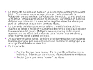 La tormenta de ideas se basa en la suspensión (aplazamiento) del juicio. Consiste en separar la producción de las ideas de la valoración de las mismas. La valoración inmediata, ya sea positiva o negativa, limita la producción de las ideas. La valoración positiva detiene la producción. La valoración negativa desecha ideas que podrían provocar la aparición de otras ideas. La tormenta de ideas puede ser aditiva o multiplicativa. Aditiva cuando se limita a recoger y sumar las diferentes ideas que poseen los miembros del grupo. Multiplicativa cuando los participantes aprovechan las ideas de los demás para “mover” sus cerebros y crear nuevas ideas a partir de ellas. Al aparecer muchas ideas, se hace difícil identificarlas con quienes las han aportado, por lo que las ideas se consideran del grupo y la adscripción del éxito es colectiva  Es importante:  Dedicar tiempo para pensar. Es muy útil la reflexión previa individual. Buscar por caminos no necesariamente evidentes Anotar (para que no se “vuelen” las ideas 