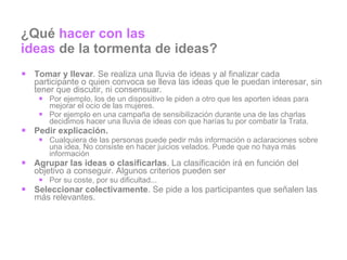 ¿Qué  hacer con las  ideas  de la tormenta de ideas? Tomar y llevar . Se realiza una lluvia de ideas y al finalizar cada participante o quien convoca se lleva las ideas que le puedan interesar, sin tener que discutir, ni consensuar. Por ejemplo, los de un dispositivo le piden a otro que les aporten ideas para mejorar el ocio de las mujeres. Por ejemplo en una campaña de sensibilización durante una de las charlas decidimos hacer una lluvia de ideas con que harías tu por combatir la Trata. Pedir explicación.  Cualquiera de las personas puede pedir más información o aclaraciones sobre una idea. No consiste en hacer juicios velados. Puede que no haya más información Agrupar las ideas o clasificarlas . La clasificación irá en función del objetivo a conseguir. Algunos criterios pueden ser Por su coste, por su dificultad... Seleccionar colectivamente . Se pide a los participantes que señalen las más relevantes. 