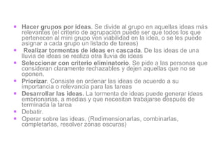 Hacer grupos por ideas . Se divide al grupo en aquellas ideas más relevantes (el criterio de agrupación puede ser que todos los que pertenecen al mini grupo ven viabilidad en la idea, o se les puede asignar a cada grupo un listado de tareas) Realizar tormentas de ideas en cascada . De las ideas de una lluvia de ideas se realiza otra lluvia de ideas Seleccionar con criterio eliminatorio . Se pide a las personas que consideran claramente rechazables y dejen aquellas que no se oponen. Priorizar . Consiste en ordenar las ideas de acuerdo a su importancia o relevancia para las tareas Desarrollar las ideas.  La tormenta de ideas puede generar ideas embrionarias, a medias y que necesitan trabajarse después de terminada la tarea Debatir.  Operar sobre las ideas. (Redimensionarlas, combinarlas, completarlas, resolver zonas oscuras) 