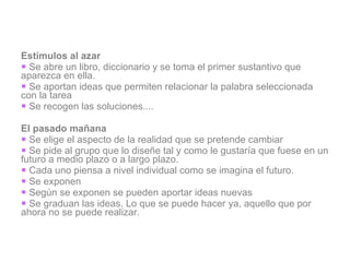 Estímulos al azar Se abre un libro, diccionario y se toma el primer sustantivo que aparezca en ella. Se aportan ideas que permiten relacionar la palabra seleccionada con la tarea Se recogen las soluciones.... El pasado mañana Se elige el aspecto de la realidad que se pretende cambiar Se pide al grupo que lo diseñe tal y como le gustaría que fuese en un futuro a medio plazo o a largo plazo. Cada uno piensa a nivel individual como se imagina el futuro. Se exponen Según se exponen se pueden aportar ideas nuevas Se graduan las ideas. Lo que se puede hacer ya, aquello que por ahora no se puede realizar. 