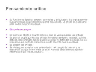 Pensamiento crítico Su función es detectar errores, carencias y dificultades. Su lógica permite buscar críticas sin preocuparse por la soluciones. La crítica es necesaria para poder mejorar las ideas. El sombrero negro  Se define el objeto o asunto sobre el que se van a realizar las criticas Se pide al grupo que realice críticas concretas (errores, lagunas, puntos débiles, desventajas). Nadie puede justificar ni defender las ideas. No es necesario que se todo el mundo este de acuerdo con las críticas. Se anotan las críticas Se distinguen aquellas que estén dentro del campo de control y se descartan las que estén fuera de éste. Aunque estas últimas aportan información útil. Paliar, ocultar... 