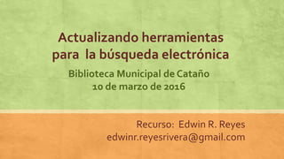 Actualizando herramientas
para la búsqueda electrónica
Recurso: Edwin R. Reyes
edwinr.reyesrivera@gmail.com
Biblioteca Municipal de Cataño
10 de marzo de 2016
 