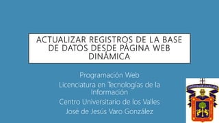 ACTUALIZAR REGISTROS DE LA BASE
DE DATOS DESDE PÁGINA WEB
DINÁMICA
Programación Web
Licenciatura en Tecnologías de la
Información
Centro Universitario de los Valles
José de Jesús Varo González
 