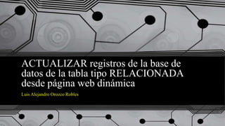ACTUALIZAR registros de la base de
datos de la tabla tipo RELACIONADA
desde página web dinámica
Luis Alejandro Orozco Robles
 
