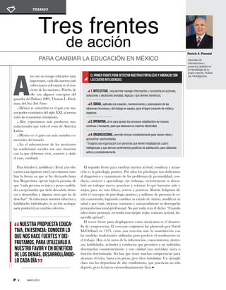 2 MAYO 2013
TRABAJO
Tres frentes
de acción
Para cambiar la educación en México
A
ún con un rezago educativo muy
importante, cada día nuestro país
cobra mayor relevancia en el con-
cierto de las naciones. Prueba de
ello son algunos con­­ceptos del
ganador del Pulitzer 2002, Thomas L. Fried-
man, del New York Times:
México se convertirá en el país con ma-
yor poder económico del siglo XXI, al menos
entre las economías emergentes.
Hoy exportamos más productos ma-
nufacturados que todo el resto de América
Latina.
México es el país con más tratados co-
merciales del mundo.
En el subconsciente de los mexicanos
las condiciones sociales son una situación
con la que debemos vivir, convivir y dado
el caso, combatir.
Para fortalecer, modificar y llevar a la edu-
cación a un siguiente nivel, necesitamos cam-
biar la forma en que se ha efectuado hasta
hoy. Requerimos operar bajo la premisa de
que “cada persona es única y posee cualida-
des excepcionales que debe descubrir, desta-
car y desarrollar, y algunas otras que ha de
desechar”. Si enfocamos nuestros esfuerzos y
habilidades individuales, la acción acompa-
sada producirá un cambio colectivo.
1. Intelectual, nos permite manejar información y convertirla en acciones,
soluciones y decisiones sensatas, lógicas y que deriven beneficios.
2. Social, aplicada a la creación, mantenimiento y potenciación de las
relaciones humanas y del trabajo en equipo, para el logro conjunto de metas y
objetivos.
3. Operativa, sirve para ajustar los procesos establecidos de manera
continua e incesante, para que alcancen su máxima efectividad.
4. Organizacional, permite innovar constantemente para vencer retos y
aprovechar oportunidades.
*Imagina una organización con personas que tienen instaladas las cuatro
inteligencias y que derivan sentimientos positivos de satisfacción, para utilizarlas
activa y consistentemente.
El primer frente para detectar nuestras fortalezas y amenazas son
las cuatro inteligencias:
Nuestra propuesta educa-
tiva, en esencia: conocer lo
que nos hace fuertes y dis-
frutamos, para utilizarlo a
nuestro favor y en beneficio
de los demás, desarrollándo-
lo cada día
Asociados en
intervenciones y
proyectos, basados en
la metodología de su
propia creación, titulada
Las 4 Inteligencias
Patricio A. Pimentel
El segundo frente para cambiar nuestra actitud, conducta y actua-
ción es la psicología positiva. Por años los psicólogos nos dedicamos
al diagnóstico y tratamiento de los problemas de personalidad, con-
ducta, carácter y aprendizaje, sin embargo, recientemente se descu-
brió un enfoque nuevo: practicar y reforzar lo que hacemos más y
mejor, para ser más felices, activos y positivos. Martin Seligman di-
señó el concepto de psicología positiva, y millones de personas lo es-
tán conociendo, logrando cambiar su estado de ánimo, modificar su
salud y por ende, mejorar constante y sustancialmente su desempeño
personal-emocional-profesional. No por nada reza el dicho: “Cuando
selecciones personal, recuerda esta simple regla: contrata actitud, de-
sarrolla aptitud”.
El tercer frente para desplegarnos como mexicanos es el desarro-
llo de competencias. El concepto competencia fue planteado por David
McClelland en 1973, como una reacción ante la insatisfacción con
las medidas tradicionales utilizadas para predecir el rendimiento en
el trabajo. Hoy es la suma de la información, conocimientos, destre-
zas, habilidades, actitudes y conductas que permiten a un individuo
desempeñar consistentemente y con calidad una actividad, tarea o
función determinada. No hay que tener muchas competencias para
alcanzar el éxito, basta con pocas, pero bien instaladas. Un ejemplo
claro son los deportistas de alto rendimiento, que practican un solo
deporte, pero lo hacen extraordinariamente bien.
 