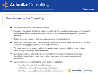 Overview Overview  Actualize  Consulting Focused on financial services instruments Actualize has a team of subject matter experts with the hands on experience providing risk and hedge analysis, pricing validation, valuation and accounting support for derivative products Deliver complex treasury, finance and accounting project solutions Seasoned consultants with Capital Markets experience across asset classes such as debt securities, mortgage securities, asset and derivatives We have experience across multiple derivative asset classes including commodities, credit, foreign exchange and interest rate Our resources have years of experience implementing solutions to provide greater flexibility to invest in and issue new product structures and enhance operational efficiencies Extensive knowledge across the entire business spectrum Front office – Pre-trade Analytics and Trade Capture Middle Office – Business Reporting, Pricing and Compliance Back Office – Automated Reconciliation Matching and Data Integrity Accounting – Accounting Standards Compliance and Financial Reporting 