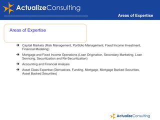 Areas of Expertise Areas of Expertise Capital Markets (Risk Management, Portfolio Management, Fixed Income Investment, Financial Modeling) Mortgage and Fixed Income Operations (Loan Origination, Secondary Marketing, Loan Servicing, Securitization and Re-Securitization) Accounting and Financial Analysis Asset Class Expertise (Derivatives, Funding, Mortgage, Mortgage Backed Securities, Asset Backed Securities) 