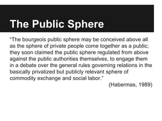 The Public Sphere
“The bourgeois public sphere may be conceived above all
as the sphere of private people come together as...