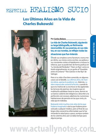 ESPECIAL

REALISMO SUCIO

Los Últimos Años en la Vida de
Charles Bukowski

Por Carlos Belane

jor dicho, sus inicios como escritor, sus peleas y
sus constantes visitas al hipódromo o incluso su
infancia, que se puede leer de forma profusa en
“La Senda del Perdedor”, “Ham on Rye”, como se
tituló originalmente, en un guiño al “Guardián
entre el Centeno” “The Catcher in the Rye” de
Salinger.

REALISMO SUCIO

Desde sus empleos como factotum, nunca me-

Pero si su vida sí fue bien conocida, en algunos
casos casi al detalle, sus últimos años, de manera obvia, apenas lo pudieron ser. Además, su
obra crepuscular conoció la ficción, cuando lo
que era motivo de su escritura se iba agotando:
las lecturas de poemas, las mujeres que en
multitud le adulaban hasta la cama, dormir en
un banco cubierto de indigencia o describir a la
perfección con escasos adjetivos las numerosas
habitaciones de pensión en las que vivió y la
vida que le rodeaba.
Bukowski vivió muchos más años de los que
hubiera imaginado o de lo que hubiera pronosticado cualquier médico, pero al final de sus
largos días conoció la enfermedad, que le fue
minando la salud poco a poco, aunque rondando los setenta años aún se daba tiempo para
alguna juerga.

www.actuallynotes.com

 