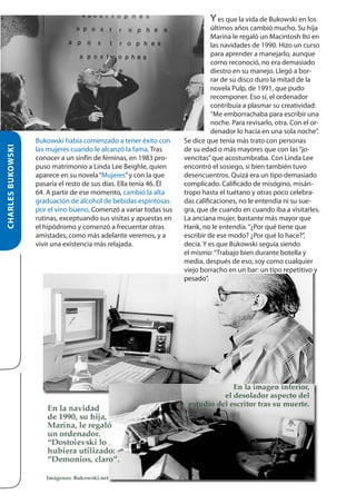 CHARLES BUKOWSKI

Y es que la vida de Bukowski en los

Bukowski había comenzado a tener éxito con
las mujeres cuando le alcanzó la fama. Tras
conocer a un sinfín de féminas, en 1983 propuso matrimonio a Linda Lee Beighle, quien
aparece en su novela “Mujeres” y con la que
pasaría el resto de sus días. Ella tenía 46. Él
64. A partir de ese momento, cambió la alta
graduación de alcohol de bebidas espiritosas
por el vino bueno. Comenzó a variar todas sus
rutinas, exceptuando sus visitas y apuestas en
el hipódromo y comenzó a frecuentar otras
amistades, como más adelante veremos, y a
vivir una existencia más relajada.

últimos años cambió mucho. Su hija
Marina le regaló un Macintosh IIsi en
las navidades de 1990. Hizo un curso
para aprender a manejarlo, aunque
como reconoció, no era demasiado
diestro en su manejo. Llegó a borrar de su disco duro la mitad de la
novela Pulp, de 1991, que pudo
recomponer. Eso sí, el ordenador
contribuía a plasmar su creatividad:
“Me emborrachaba para escribir una
noche. Para revisarlo, otra. Con el ordenador lo hacía en una sola noche”.
Se dice que tenía más trato con personas
de su edad o más mayores que con las “jovencitas” que acostumbraba. Con Linda Lee
encontró el sosiego, si bien también tuvo
desencuentros. Quizá era un tipo demasiado
complicado. Calificado de misógino, misántropo hasta el tuétano y otras poco celebradas calificaciones, no le entendía ni su suegra, que de cuando en cuando iba a visitarles.
La anciana mujer, bastante más mayor que
Hank, no le entendía. “¿Por qué tiene que
escribir de ese modo? ¿Por qué lo hace?”,
decía. Y es que Bukowski seguía siendo
el mismo: “Trabajo bien durante botella y
media, después de eso, soy como cualquier
viejo borracho en un bar: un tipo repetitivo y
pesado”.

 