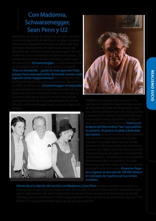 Con Madonna,
Schwarzenegger,
Sean Penn y U2

Volviendo a la relación del escritor con Madonna y Sean Penn, llama la atención un suceso curioso quizá más por los personajes en que se encuadra la acción. Todo fue bien entre ellos hasta
que el viejo espíritu del genio “indecente” se aceleró. Como tantos acontecimientos de la vida
cotidiana, los encuentros con la famosa pareja dieron fruto en forma de poema. Lo hizo con “The
Dinner”. En ese poema reflejó cosas de las que se arrepintió.

REALISMO SUCIO

Sean Penn, ya amigo de Bukowski, se había ofrecido
a ser el protagonista de Barfly por un dolar. La experiencia cinematográfica anterior no había sido muy
favorable. Habló pestes de “Ordinaria Locura”, calificándola de “ridícula y mala”, aunque a partir de ese
momento sí que comenzó a ser famoso o popular. Sus
salidas de tono iban siendo conocidas. Como aquél
encuentro con Schwarzenegger, cuando coincidiendo
en el cumpleaños de un amigo común, le espetó:
“Eres un mierdecilla... ¿quién te crees que eres? Solo
porque haces esas peliculillas de mierda, no eres nada
especial cerote megalomaníaco”. En la biografía más
esclarecedora de estos años, la escrita por Barry Miles
en 2005, se afirma que Schwarzenegger no respondió.
Lo que tampoco se dice es que ocurrió antes de que
Bukowski pronunciara tales palabras. Puede que no
ocurriera nada particular y el escritor diera rienda
Debido a su popularidad comenzó a fresuelta al recuerdo de su pasado plagado de peleas.
cuentar círculos antes desconocidos donde
Desafiar a Schwarzenegger tenía su punto seguro de
se mezclaba la gente de Hollywood, músipeligro.
cos, actores, directores de cine. Fue así cómo
comenzó a frecuentar la compañía del que
sería su gran amigo Sean Penn, casado en
esos momentos con Madonna. Estamos en
la época del libro erótico “Sex” que publicó
la cantante. Al parecer le pidió a Bukowski
que posara, desconocemos en qué consistió
exactamente la propuesta, pero sí sabemos que no aceptó. Igual que no aceptó
aparecer en famosos programas televisivos
como el Late Night Show de Johnny Carson.
No tendría ganas de repetir el escándalo de
Apostrophes o, simplemente, no le apetecía
formar parte del circo catódico. En esas
fechas sus ingresos como escritor provenían
principalmente de Europa. Al parecer llegaba a ingresar al año más de 100.000 dólares
en concepto de royalties por sus ventas
europeas.

 