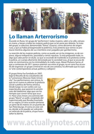 Lo llaman Arterrorismo

sucede en Rusia. Un grupo de “performers”, todas mujeres, salen a la calle, cámara

en mano, y besan a todas las mujeres policía que se les pone por delante. Se trata
del grupo, o colectivo, denominado “Voina”, (Guerra), como decíamos de origen
ruso, y que ya había protagonizado la polémica. Esta protesta que vemos se producía mientras algunos de sus miembros eran juzgados por gamberrismo.
La reacción de las mujeres policías, como se puede ver en las imágenes, es de sorpresa, alguna indignación, pasividad y ciertas repulsas. Si está preparado todo, es
algo que cabe poner en duda. Lo que se esconde de trasfondo es la protesta contra
la policía, un cuerpo altamente denostado por la sociedad rusa, al que se acusa de
estar en connivencia con la criminalidad y la mafia rusas. Alexei Plutsera-Sarno, el
que a comienzos de 2011 parece ostentar voz entre el grupo, no en vano fue acusado de organizar un grupo criminal en vez de uno artístico, ha afirmado que lo suyo
es “arte contemporáneo actual, político y callejero”.
El grupo Voina fue fundado en 2007,
bajo la filosofía de los estudiantes de
la “Lomonosov Moscow State University”. Sus performances son únicas, lo
que no es nuevo es adornar la protesta
social o política de forma artística.
Desde luego no son sutiles con sus
espectáculos, que parecen la versión
soez del dadaísmo, algo que con los
tiempos que corren tenía que ocurrir. Hace unos meses una activista del
grupo “liberó” un pollo congelado del
supermercado que llevaba insertado
en su vagina. En otra ocasión pintaron
un pene de 65 metros en un puente de
San Petersburgo. O como en este video, donde se les puede ver volcando
un vehículo de la policía, al que hacen
saltar la alarma.

www.actuallynotes.com

 