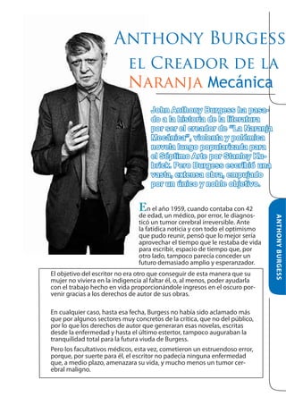 Anthony Burgess
el Creador de la
Naranja Mecánica
John Anthony Burgess ha pasado a la historia de la literatura
por ser el creador de “La Naranja
Mecánica”, violenta y polémica
novela luego popularizada para
el Séptimo Arte por Stanley Kubrick. Pero Burgess escribió una
vasta, extensa obra, empujado
por un único y noble objetivo.

de edad, un médico, por error, le diagnosticó un tumor cerebral irreversible. Ante
la fatídica noticia y con todo el optimismo
que pudo reunir, pensó que lo mejor sería
aprovechar el tiempo que le restaba de vida
para escribir, espacio de tiempo que, por
otro lado, tampoco parecía conceder un
futuro demasiado amplio y esperanzador.
El objetivo del escritor no era otro que conseguir de esta manera que su
mujer no viviera en la indigencia al faltar él, o, al menos, poder ayudarla
con el trabajo hecho en vida proporcionándole ingresos en el oscuro porvenir gracias a los derechos de autor de sus obras.
En cualquier caso, hasta esa fecha, Burgess no había sido aclamado más
que por algunos sectores muy concretos de la crítica, que no del público,
por lo que los derechos de autor que generaran esas novelas, escritas
desde la enfermedad y hasta el último estertor, tampoco auguraban la
tranquilidad total para la futura viuda de Burgess.
Pero los facultativos médicos, esta vez, cometieron un estruendoso error,
porque, por suerte para él, el escritor no padecía ninguna enfermedad
que, a medio plazo, amenazara su vida, y mucho menos un tumor cerebral maligno.

ANTHONY BURGESS

En el año 1959, cuando contaba con 42

 