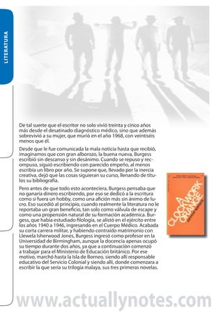 LITERATURA
De tal suerte que el escritor no solo vivió treinta y cinco años
más desde el desatinado diagnóstico médico, sino que además
sobrevivió a su mujer, que murió en el año 1968, con veintiséis
menos que él.
Desde que le fue comunicada la mala noticia hasta que recibió,
imaginamos que con gran alborozo, la buena nueva, Burgess
escribió sin descanso y sin desánimo. Cuando se repuso y recompuso, siguió escribiendo con parecido empeño, al menos
escribía un libro por año. Se supone que, llevado por la inercia
creativa, dejó que las cosas siguieran su curso, llenando de títulos su bibliografía.
Pero antes de que todo esto aconteciera, Burgess pensaba que
no ganaría dinero escribiendo, por eso se dedicó a la escritura
como si fuera un hobby, como una afición más sin ánimo de lucro. Eso sucedió al principio, cuando realmente la literatura no le
reportaba un gran beneficio, tan solo como válvula de escape y
como una propensión natural de su formación académica. Burgess, que había estudiado filología, se alistó en el ejército entre
los años 1940 a 1946, ingresando en el Cuerpo Médico. Acabada
su corta carrera militar, y habiendo contraído matrimonio con
Llewela Isherwood Jones, Burgess ingresó como profesor en la
Universidad de Birmingham, aunque la docencia apenas ocupó
su tiempo durante dos años, ya que a continuación comenzó
a trabajar para el Ministerio de Educación británico. Por ese
motivo, marchó hasta la Isla de Borneo, siendo allí responsable
educativo del Servicio Colonial y siendo allí, donde comenzara a
escribir la que sería su trilogía malaya, sus tres primeras novelas.

www.actuallynotes.com

 