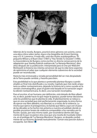 Además de la novela, Burgess, practicó otros géneros con acierto, como
una obra crítica sobre James Joyce o las biografías de Ernest Hemingway o D. H. Lawrence. A todo ello, unió dos títulos autobiográficos: “El
pequeño Wilson y el Buen Dios” (1987) y “Has Tenido Tu Ocasión” (1990).
La trascendencia de Burgess como escritor es directa consecuencia de la
adaptación que Stanley Kubrick realizara de “La Naranja Mecánica”, diez
años después de su publicación. Interpretada para el cine por Malcolm
McDowell, la historia nos intenta convencer de que la vida tiene aspectos
de optimismo al saber que cualquier elemento subversivo de la sociedad
puede ser reconducido.
Hasta la más enrevesada y viciada personalidad del ser más despiadado
de la Tierra puede cambiar, y hacerlo para bien.
Esta posibilidad es la que plantea o pretendió plantear Burgess cuando
añadió un final más dulcificado a su novela. Capítulo que más tarde amputaría su editor norteamericano, dejando la historia tal y como sucede en la
versión cinematográfica, pues el guión está basado en la narración según
la edición norteamericana. Es decir, una narración incompleta.
Para el escritor, el ser humano, por definición, está dotado de libre albedrío, es decir, puede hacer lo que mejor le parezca, puede tomar decisiones
ante los problemas que le plantea la vida. El planteamiento se reduce a
que en una sociedad que esté perfectamente organizada, la única forma
de ejercer ese libre albedrío, esa libertad, es a través de la violencia. La
misma que ejerce el protagonista y la banda que lidera y que con el paso
de las décadas se ha hecho más próxima a nuestra actualidad, donde es
posible encontrar brotes de violencia comparables a los narrados por la
ficción. Quizás, por esta misma razón, por esconderse dentro del argumento de lo que no parece otra cosa que una novela de inusitada violencia, en el prólogo de “La Naranja Mecánica”, Burgess, se despide cordialmente de sus lectores diciendo textualmente: “coman esta porción dulce o
escúpanla. Son libres”.

 