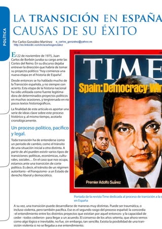 HISTORIA

POLÍTICA

LA TRANSICIÓN EN ESPAÑA
CAUSAS DE SU ÉXITO
Por Carlos González Martínez

El 22 de noviembre de 1975, Juan

Carlos de Borbón juraba su cargo ante las
Cortes del Reino. En su discurso dejaba
entrever la dirección que habría de tomar
su proyecto político: “hoy comienza una
nueva etapa en el historia de España”.
Desde entonces se ha hablado mucho de
la Transición española, y no siempre con
acierto. Esta etapa de la historia nacional
ha sido utilizada como fuente legitimadora de determinados proyectos políticos
en muchas ocasiones, y tergiversada en no
pocos textos historiográficos.
La finalidad de este artículo es aportar una
serie de ideas clave sobre este proceso
histórico y, al mismo tiempo, acotarlo
cronológicamente.

Un proceso político, pacífico
y legal.
Toda transición ha de entenderse como
un periodo de cambio, como el tránsito
de una situación inicial a otra distinta. A
partir de ahí pueden existir varios tipos de
transiciones: políticas, económicas, culturales, sociales… En el caso que nos ocupa,
estamos ante una transición de corte
político. Es decir, el tránsito de un régimen
autoritario –el franquismo- a un Estado de
derecho liberal y democrático.

Portada de la revista Time dedicada al proceso de transición a la d
en España
A su vez, una transición puede desarrollarse de maneras muy distintas. Puede ser traumática, o
incluso violenta, pero también pacífica. Ese es el segundo rasgo del proceso español: la concordia
-el entendimiento entre los distintos proyectos que existían por aquel entonces- y la capacidad de
ceder –todos cedieron- para llegar a un acuerdo. El consenso de los años setenta, que ahora vemos
como algo lógico e inevitable, no fue, sin embargo, tan sencillo. Existía la posibilidad de una transición violenta si no se llegaba a ese entendimiento.

 