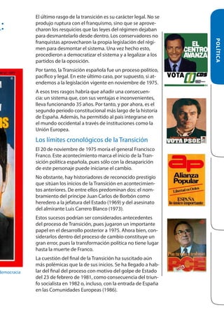 A:

Por tanto, la Transición española fue un proceso político,
pacífico y legal. En este último caso, por supuesto, si atendemos a la legislación vigente en noviembre de 1975.
A esos tres rasgos habría que añadir una consecuencia: un sistema que, con sus ventajas e inconvenientes,
lleva funcionando 35 años. Por tanto, y por ahora, es el
segundo periodo constitucional más largo de la historia
de España. Además, ha permitido al país integrarse en
el mundo occidental a través de instituciones como la
Unión Europea.

Los límites cronológicos de la Transición
El 20 de noviembre de 1975 moría el general Francisco
Franco. Este acontecimiento marca el inicio de la Transición política española, pues sólo con la desaparición
de este personaje puede iniciarse el cambio.
No obstante, hay historiadores de reconocido prestigio
que sitúan los inicios de la Transición en acontecimientos anteriores. De entre ellos predominan dos: el nombramiento del príncipe Juan Carlos de Borbón como
heredero a la jefatura del Estado (1969) y del asesinato
del almirante Luis Carrero Blanco (1973).
Estos sucesos podrían ser considerados antecedentes
del proceso de Transición, pues jugaron un importante
papel en el desarrollo posterior a 1975. Ahora bien, considerarlos dentro del proceso de cambio constituye un
gran error, pues la transformación política no tiene lugar
hasta la muerte de Franco.
La cuestión del final de la Transición ha suscitado aún
más polémicas que la de sus inicios. Se ha llegado a hablar del final del proceso con motivo del golpe de Estado
del 23 de febrero de 1981, como consecuencia del triunfo socialista en 1982 o, incluso, con la entrada de España
en las Comunidades Europeas (1986).

POLÍTICA

democracia

El último rasgo de la transición es su carácter legal. No se
produjo ruptura con el franquismo, sino que se aprovecharon los resquicios que las leyes del régimen dejaban
para desmantelarlo desde dentro. Los conservadores no
franquistas aprovecharon la propia legislación del régimen para desmontar el sistema. Una vez hecho esto,
procedieron a democratizar el sistema y a legalizar a los
partidos de la oposición.

 