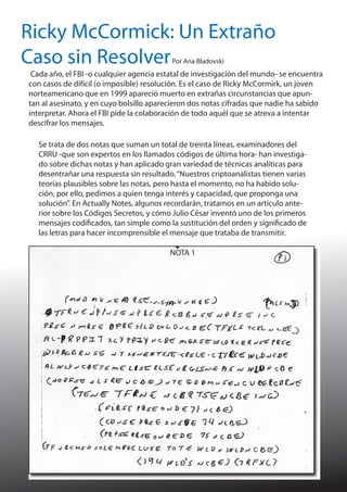 Ricky McCormick: Un Extraño
Caso sin Resolver
Por Ana Bladovski

Cada año, el FBI -o cualquier agencia estatal de investigación del mundo- se encuentra
con casos de difícil (o imposible) resolución. Es el caso de Ricky McCormirk, un joven
norteamericano que en 1999 apareció muerto en extrañas circunstancias que apuntan al asesinato, y en cuyo bolsillo aparecieron dos notas cifradas que nadie ha sabido
interpretar. Ahora el FBI pide la colaboración de todo aquél que se atreva a intentar
descifrar los mensajes.
Se trata de dos notas que suman un total de treinta líneas, examinadores del
CRRU -que son expertos en los llamados códigos de última hora- han investigado sobre dichas notas y han aplicado gran variedad de técnicas analíticas para
desentrañar una respuesta sin resultado. “Nuestros criptoanalistas tienen varias
teorías plausibles sobre las notas, pero hasta el momento, no ha habido solución, por ello, pedimos a quien tenga interés y capacidad, que proponga una
solución”. En Actually Notes, algunos recordarán, tratamos en un artículo anterior sobre los Códigos Secretos, y cómo Julio César inventó uno de los primeros
mensajes codificados, tan simple como la sustitución del orden y significado de
las letras para hacer incomprensible el mensaje que trataba de transmitir.
NOTA 1

 