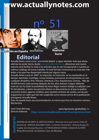 www.actuallynotes.com

nº 51
Transición en España

DOSTOIEVSKI

Editorial

Realismo
Sucio

Actually Notes nació como una revista digital, y sigue siéndolo. Solo que ahora,
además de poder leerse desde www.actuallynotes.com, ofrecemos este nuevo
soporte para facilitar la visita a los artículos que se van incorporando a nuestro ya
extenso catálogo de temas tratados. En este formato incluiremos los artículos más
leídos o los que han despertado interés por alguna causa.
Actually Notes nació en 2007. Su intención, mi intención, se ha mantenido en el
tiempo. Aprender, investigar, contar historias, acercarnos al conocimiento, en casi
cualquier disciplina: Arte, Historia, Literatura, Cine, Arquitectura, Ciencia... Más de
40.000 lectores cada semana después de tres años animan a seguir adelante.
Internet nos ha dado la posibilidad de hacer llegar nuestro trabajo a cualquier confín del planeta, y ahora nos permite ofrecer un documento en el que se podrán
encontrar textos, algunos inéditos, pero también archivos de sonido, con las participaciones en radio que han ido surgiendo como consecuencia de la publicación
primigenia: Actually Notes.
Solo me queda hacer una recomendación, la misma que hice en el primer número:
feliz lectura

sumario

José Carlos Bermejo
suscripciones gratuitas >>
Director Editorial
http://www.actuallynotes.com/Suscripciones.html

HISTORIA DE UN GRITO. EL GRITO DE MUNCH - Memorias de la casa muerta. Fiodor M.
Dostoievski - ESPECIAL REALISMO SUCIO - Lo llaman Arterrorismo - Anthony Burgess El
Creador de la Naranja Mecánica - LA TRANSICIÓN EN ESPAÑA: CAUSAS DE SU ÉXITO

Ricky McCormick: Un Extraño Caso sin Resolver

 