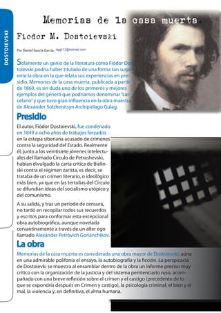 DOSTOIEVSKI

Memorias de la casa muerta.
Fiodor M. Dostoievski
Por Daniel García García.

Solamente un genio de la literatura como Fiódor Dostoievski podría haber titulado de una forma tan sugerente la obra en la que relata sus experiencias en presidio. Memorias de la casa muerta, publicada a partir
de 1860, es sin duda uno de los primeros y mejores
ejemplos del género que podríamos denominar “carcelario” y que tuvo gran influencia en la obra maestra
de Alexánder Solzhenitsyn Archipiélago Gulag.

Presidio
El autor, Fiódor Dostoievski, fue condenado
en 1849 a ocho años de trabajos forzados
en la estepa siberiana acusado de crímenes
contra la seguridad del Estado. Realmente
él, junto a los veintisiete jóvenes intelectuales del llamado Círculo de Petrashevski,
habían divulgado la carta crítica de Bielinski contra el régimen zarista, es decir, se
trataba de un crimen literario, o ideológico
más bien, ya que en las tertulias del Círculo
se difundían ideas del socialismo utópico y
del comunismo.
A su salida, y tras un periodo de censura,
no tardó en recopilar todos sus recuerdos
y escritos para conformar esta excepcional
obra autobiográfica, aunque novelada
cervantinamente a través de un alter ego
llamado Alexánder Petróvich Goriánchikov.

La obra
Memorias de la casa muerta es considerada una obra mayor de Dostoievski: aúna
en una admirable polifonía el ensayo, la autobiografía y la ficción. La perspicacia
de Dostoievki se muestra al ensamblar dentro de la obra un informe preciso muy
crítico con la organización de la justicia y del sistema penitenciario ruso, acompañado con una breve reflexión sobre el crimen y el castigo (precedente de lo
que se expondría después en Crimen y castigo), la psicología criminal, el bien y el
mal, la violencia y, en definitiva, el alma humana.

 