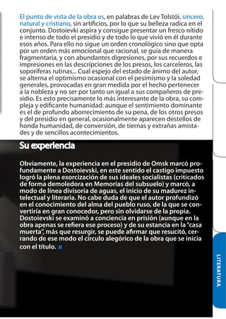 El punto de vista de la obra es, en palabras de Lev Tolstói, sincero,
natural y cristiano, sin artificios, por lo que su belleza radica en el
conjunto. Dostoievki aspira y consigue presentar un fresco nítido
e intenso de todo el presidio y de todo lo que vivió en él durante
esos años. Para ello no sigue un orden cronológico sino que opta
por un orden más emocional que racional, se guía de manera
fragmentaria, y con abundantes digresiones, por sus recuerdos e
impresiones en las descripciones de los presos, los carceleros, las
soporíferas rutinas... Cual espejo del estado de ánimo del autor,
se alterna el optimismo ocasional con el pesimismo y la soledad
generales, provocadas en gran medida por el hecho pertenecer
a la nobleza y no ser por tanto un igual a sus compañeros de presidio. Es esto precisamente lo más interesante de la obra, su compleja y edificante humanidad: aunque el sentimiento dominante
es el de profundo aborrecimiento de su pena, de los otros presos
y del presidio en general, ocasionalmente aparecen destellos de
honda humanidad, de conversión, de tiernas y extrañas amistades y de sencillos acontecimientos.

Su experiencia
Obviamente, la experiencia en el presidio de Omsk marcó profundamente a Dostoievski, en este sentido el castigo impuesto
logró la plena exorcización de sus ideales socialistas (criticados
de forma demoledora en Memorias del subsuelo) y marcó, a
modo de línea divisoria de aguas, el inicio de su madurez intelectual y literaria. No cabe duda de que el autor profundizó
en el conocimiento del alma del pueblo ruso, de la que se convertiría en gran conocedor, pero sin olvidarse de la propia.
Dostoievski se examinó a conciencia en prisión (aunque en la
obra apenas se refiera ese proceso) y de su estancia en la “casa
muerta”, más que resurgir, se puede afirmar que resucitó, cerrando de ese modo el círculo alegórico de la obra que se inicia
con el título.
LITERATURA

 