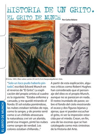 ARTE

HISTORIA DE UN GRITO.
EL GRITO DE MUNCH

Por Carlos Belane

EL GRITO DE MUNCH

El Grito, 1893. Óleo sobre cartón (91,4x73,7cm) Nasjonalgalleriet. Oslo.

“Solo un loco pudo haberlo pintado”, escribió Edvard Munch en
el reverso de “El Grito”. La explicación del propio artista al cuadro
es la siguiente: “Estaba enfermo y
cansado, y me quedé mirando el
fiordo. El sol estaba poniéndose,
las nubes estaban teñidas de rojo,
como la sangre, y de pronto sentí
como si un chillido atravesara
la naturaleza; creí oír un alarido,
pinté esa imagen, pinté las nubes
como sangre de verdad. Los
colores estaban chillando...”

A partir de esta explicación, algunos críticos como Robert Hughes
han considerado que el personaje del óleo es el propio Munch,
aunque no se parezcan en nada.
El rostro inundado de pavor, sobre el fondo del cielo mostrando
el ocaso y dos figuras lejanas y
ajenas, que ni pueden escuchar
el grito, ni ver la impresión retorcida por el miedo. Crean, en fin,
una de las escenas que se han
catalogado como más siniestras
de la Historia del Arte.

 