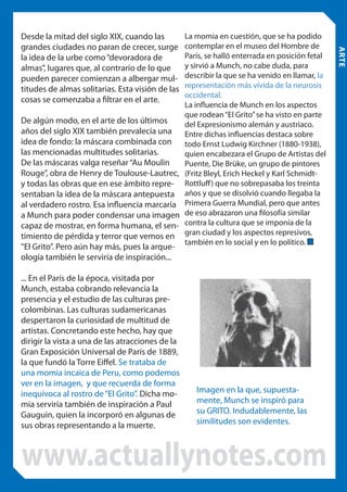 La momia en cuestión, que se ha podido
contemplar en el museo del Hombre de
París, se halló enterrada en posición fetal
y sirvió a Munch, no cabe duda, para
describir la que se ha venido en llamar, la
representación más vívida de la neurosis
occidental.
La influencia de Munch en los aspectos
que rodean “El Grito” se ha visto en parte
De algún modo, en el arte de los últimos
del Expresionismo alemán y austriaco.
años del siglo XIX también prevalecía una Entre dichas influencias destaca sobre
idea de fondo: la máscara combinada con todo Ernst Ludwig Kirchner (1880-1938),
las mencionadas multitudes solitarias.
quien encabezara el Grupo de Artistas del
De las máscaras valga reseñar “Au Moulin
Puente, Die Brüke, un grupo de pintores
Rouge”, obra de Henry de Toulouse-Lautrec, (Fritz Bleyl, Erich Heckel y Karl Schmidty todas las obras que en ese ámbito repre- Rottluff ) que no sobrepasaba los treinta
sentaban la idea de la máscara antepuesta años y que se disolvió cuando llegaba la
al verdadero rostro. Esa influencia marcaría Primera Guerra Mundial, pero que antes
a Munch para poder condensar una imagen de eso abrazaron una filosofía similar
capaz de mostrar, en forma humana, el sen- contra la cultura que se imponía de la
timiento de pérdida y terror que vemos en gran ciudad y los aspectos represivos,
también en lo social y en lo político.

“El Grito”. Pero aún hay más, pues la arqueología también le serviría de inspiración...

... En el París de la época, visitada por
Munch, estaba cobrando relevancia la
presencia y el estudio de las culturas precolombinas. Las culturas sudamericanas
despertaron la curiosidad de multitud de
artistas. Concretando este hecho, hay que
dirigir la vista a una de las atracciones de la
Gran Exposición Universal de París de 1889,
la que fundó la Torre Eiffel. Se trataba de
una momia incaica de Peru, como podemos
ver en la imagen, y que recuerda de forma
inequívoca al rostro de “El Grito”. Dicha momia serviría también de inspiración a Paul
Gauguin, quien la incorporó en algunas de
sus obras representando a la muerte.

Imagen en la que, supuestamente, Munch se inspiró para
su GRITO. Indudablemente, las
similitudes son evidentes.

www.actuallynotes.com

ARTE

Desde la mitad del siglo XIX, cuando las
grandes ciudades no paran de crecer, surge
la idea de la urbe como “devoradora de
almas”, lugares que, al contrario de lo que
pueden parecer comienzan a albergar multitudes de almas solitarias. Esta visión de las
cosas se comenzaba a filtrar en el arte.

 