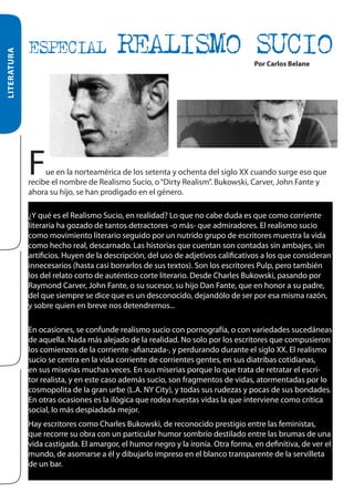 LITERATURA

ESPECIAL

REALISMO SUCIO
Por Carlos Belane

F

ue en la norteamérica de los setenta y ochenta del siglo XX cuando surge eso que
recibe el nombre de Realismo Sucio, o “Dirty Realism”. Bukowski, Carver, John Fante y
ahora su hijo, se han prodigado en el género. Y qué es el Realismo Sucio, en realidad? Lo que no cabe
duda es que como corriente liters detractores -o más- que admiradores. El realismo sucio como movimiento literario
seguido por un nutrido grupo de escritores muestra la vida como hecho real, descarnado. Las historias que cuentan son
contadas sin ambajes, sin artificios. Huyen de la descripción, del usonoadjetivos calificativos a l como corriente
¿Y qué es el Realismo Sucio, en realidad? Lo que de cabe duda es que

literaria ha gozado de tantos detractores -o más- que admiradores. El realismo sucio
como movimiento literario seguido por un nutrido grupo de escritores muestra la vida
como hecho real, descarnado. Las historias que cuentan son contadas sin ambajes, sin
artificios. Huyen de la descripción, del uso de adjetivos calificativos a los que consideran
innecesarios (hasta casi borrarlos de sus textos). Son los escritores Pulp, pero también
los del relato corto de auténtico corte literario. Desde Charles Bukowski, pasando por
Raymond Carver, John Fante, o su sucesor, su hijo Dan Fante, que en honor a su padre,
del que siempre se dice que es un desconocido, dejandólo de ser por esa misma razón,
y sobre quien en breve nos detendremos...
En ocasiones, se confunde realismo sucio con pornografía, o con variedades sucedáneas
de aquella. Nada más alejado de la realidad. No solo por los escritores que compusieron
los comienzos de la corriente -afianzada-, y perdurando durante el siglo XX. El realismo
sucio se centra en la vida corriente de corrientes gentes, en sus diatribas cotidianas,
en sus miserias muchas veces. En sus miserias porque lo que trata de retratar el escritor realista, y en este caso además sucio, son fragmentos de vidas, atormentadas por lo
cosmopolita de la gran urbe (L.A. NY City), y todas sus rudezas y pocas de sus bondades.
En otras ocasiones es la ilógica que rodea nuestas vidas la que interviene como crítica
social, lo más despiadada mejor.
Hay escritores como Charles Bukowski, de reconocido prestigio entre las feministas,
que recorre su obra con un particular humor sombrío destilado entre las brumas de una
vida castigada. El amargor, el humor negro y la ironía. Otra forma, en definitiva, de ver el
mundo, de asomarse a él y dibujarlo impreso en el blanco transparente de la servilleta
de un bar.

 