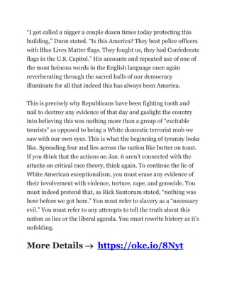 “I got called a nigger a couple dozen times today protecting this
building,” Dunn stated. “Is this America? They beat police officers
with Blue Lives Matter flags. They fought us, they had Confederate
flags in the U.S. Capitol.” His accounts and repeated use of one of
the most heinous words in the English language once again
reverberating through the sacred halls of our democracy
illuminate for all that indeed this has always been America.
This is precisely why Republicans have been fighting tooth and
nail to destroy any evidence of that day and gaslight the country
into believing this was nothing more than a group of “excitable
tourists” as opposed to being a White domestic terrorist mob we
saw with our own eyes. This is what the beginning of tyranny looks
like. Spreading fear and lies across the nation like butter on toast.
If you think that the actions on Jan. 6 aren’t connected with the
attacks on critical race theory, think again. To continue the lie of
White American exceptionalism, you must erase any evidence of
their involvement with violence, torture, rape, and genocide. You
must indeed pretend that, as Rick Santorum stated, “nothing was
here before we got here.” You must refer to slavery as a “necessary
evil.” You must refer to any attempts to tell the truth about this
nation as lies or the liberal agenda. You must rewrite history as it’s
unfolding.
More Details  https://oke.io/8Nyt
 