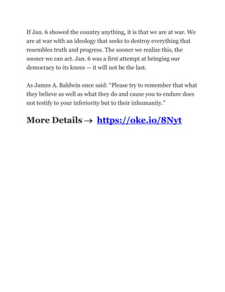 If Jan. 6 showed the country anything, it is that we are at war. We
are at war with an ideology that seeks to destroy everything that
resembles truth and progress. The sooner we realize this, the
sooner we can act. Jan. 6 was a first attempt at bringing our
democracy to its knees — it will not be the last.
As James A. Baldwin once said: “Please try to remember that what
they believe as well as what they do and cause you to endure does
not testify to your inferiority but to their inhumanity.”
More Details  https://oke.io/8Nyt
 