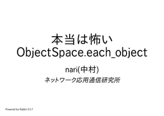 本当は怖い
         ObjectSpace.each_object
                             nari(中村)
                          ネットワーク応用通信研究所



Powered by Rabbit 0.5.7
 