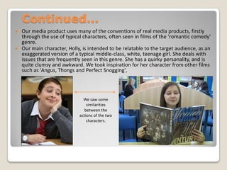 Continued...Our media product uses many of the conventions of real media products, firstly through the use of typical characters, often seen in films of the ‘romantic comedy' genre. Our main character, Holly, is intended to be relatable to the target audience, as an exaggerated version of a typical middle-class, white, teenage girl. She deals with issues that are frequently seen in this genre. She has a quirky personality, and is quite clumsy and awkward. We took inspiration for her character from other films such as 'Angus, Thongs and Perfect Snogging', We saw some similarities between the actions of the two characters.