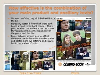 How effective is the combination of your main product and ancillary texts?Very successful as they all linked well into a themeEspecially poster & film which were both based around comic book theme – This is good as when the audience see the poster they can make the connection between the poster and the film.Poster is based around a comic effect theme we use in the trailer – makes trailer and poster more eye-catching and easy to link in the audience’s mind.PosterStills from Trailer