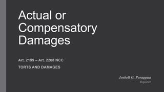 Actual or
Compensatory
Damages
Art. 2199 – Art. 2208 NCC
TORTS AND DAMAGES
Joebell G. Paraggua
Reporter
 
