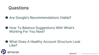 © 2022 Optmyzr Inc. All rights reserved.
@navahf
Questions
● Are Google’s Recommendations Viable?
● How To Balance Suggestions With What’s
Working For You Now?
● What Does A Healthy Account Structure Look
Like?
 