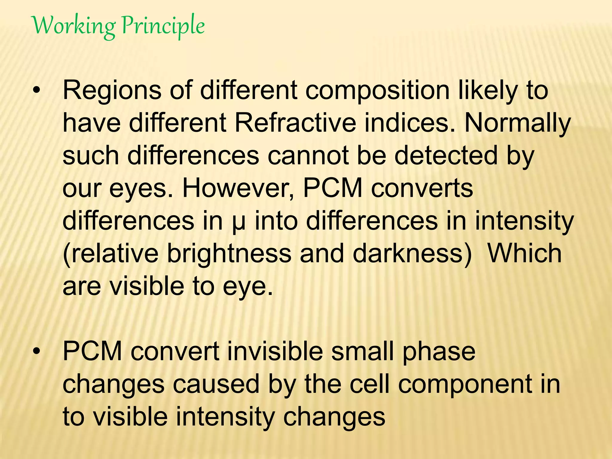 Working Principle 
• Regions of different composition likely to 
have different Refractive indices. Normally 
such differences cannot be detected by 
our eyes. However, PCM converts 
differences in μ into differences in intensity 
(relative brightness and darkness) Which 
are visible to eye. 
• PCM convert invisible small phase 
changes caused by the cell component in 
to visible intensity changes 
 